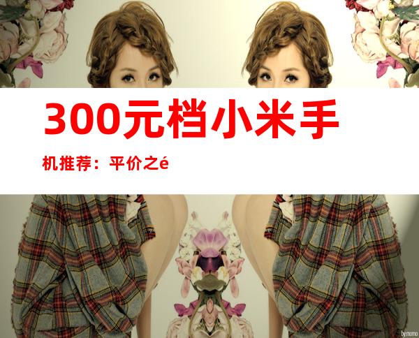 300元档小米手机推荐：平价之选，性价比出众